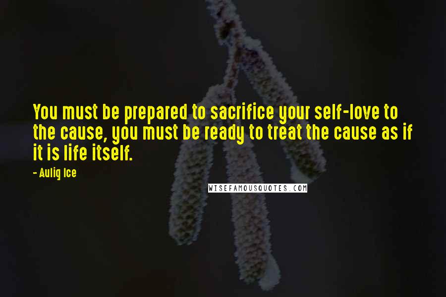 Auliq Ice Quotes: You must be prepared to sacrifice your self-love to the cause, you must be ready to treat the cause as if it is life itself.