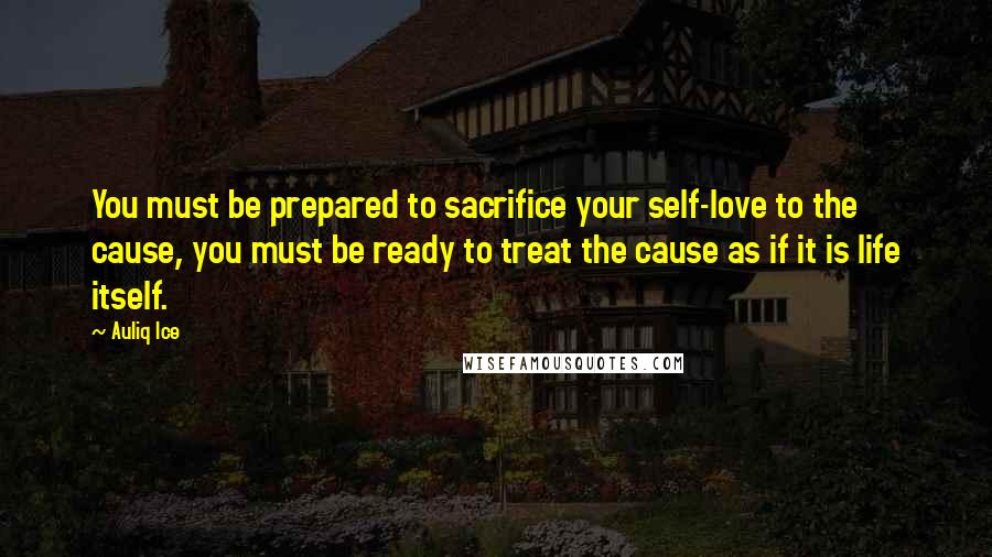 Auliq Ice Quotes: You must be prepared to sacrifice your self-love to the cause, you must be ready to treat the cause as if it is life itself.