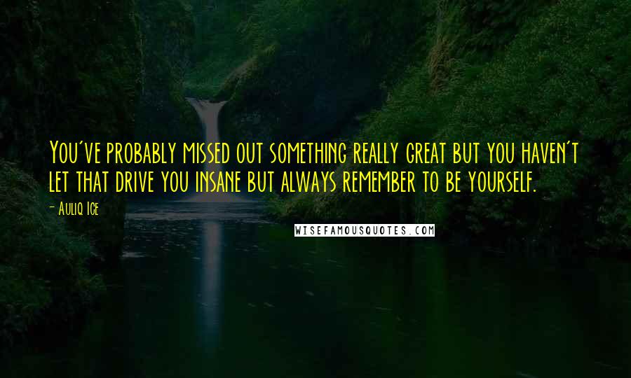 Auliq Ice Quotes: You've probably missed out something really great but you haven't let that drive you insane but always remember to be yourself.
