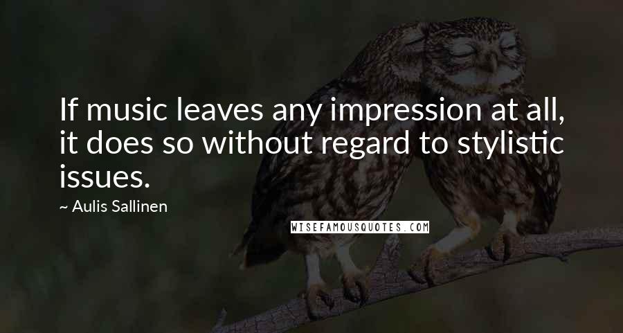 Aulis Sallinen Quotes: If music leaves any impression at all, it does so without regard to stylistic issues.