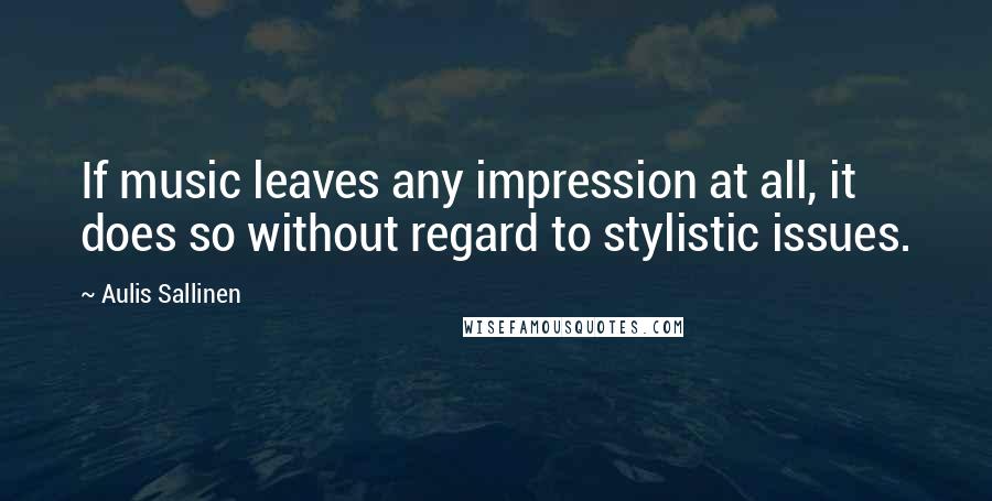 Aulis Sallinen Quotes: If music leaves any impression at all, it does so without regard to stylistic issues.