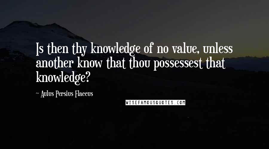 Aulus Persius Flaccus Quotes: Is then thy knowledge of no value, unless another know that thou possessest that knowledge?