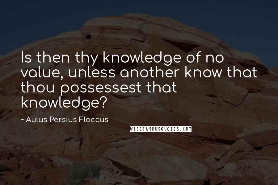 Aulus Persius Flaccus Quotes: Is then thy knowledge of no value, unless another know that thou possessest that knowledge?