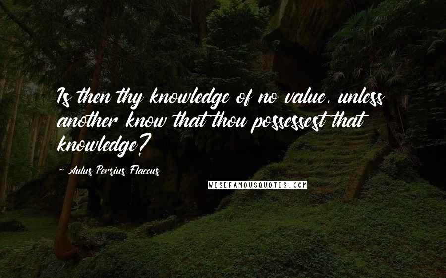 Aulus Persius Flaccus Quotes: Is then thy knowledge of no value, unless another know that thou possessest that knowledge?
