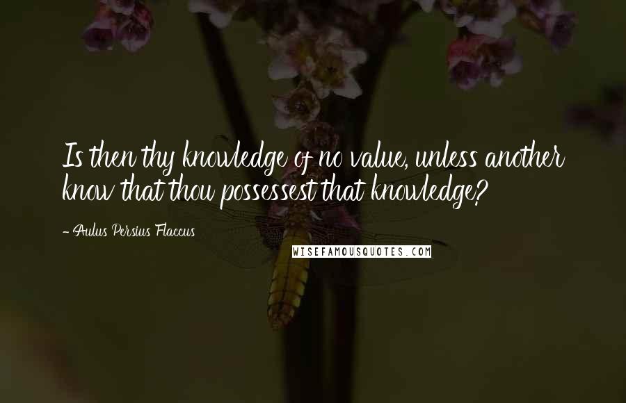 Aulus Persius Flaccus Quotes: Is then thy knowledge of no value, unless another know that thou possessest that knowledge?
