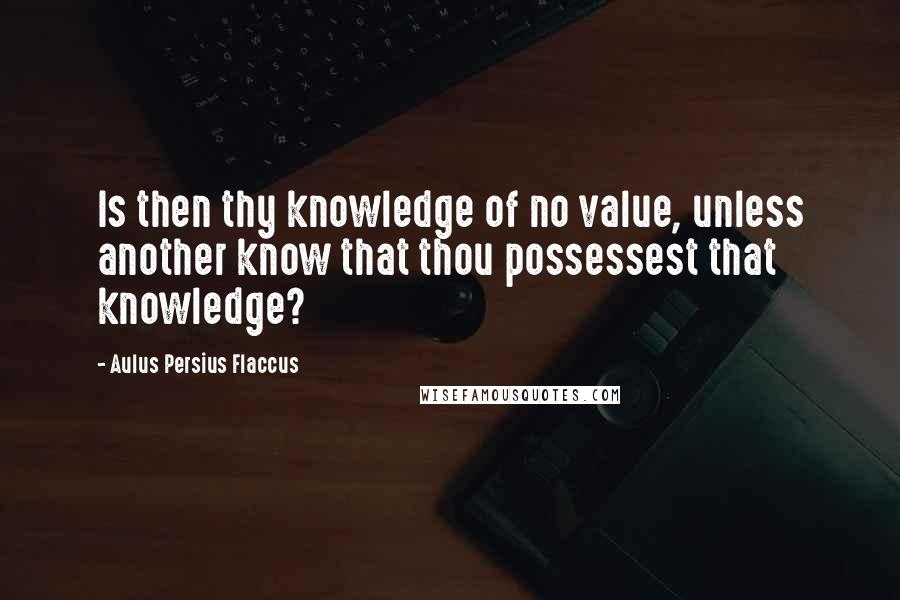 Aulus Persius Flaccus Quotes: Is then thy knowledge of no value, unless another know that thou possessest that knowledge?