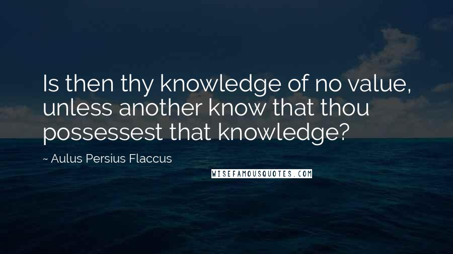 Aulus Persius Flaccus Quotes: Is then thy knowledge of no value, unless another know that thou possessest that knowledge?