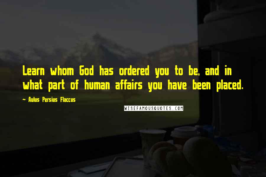 Aulus Persius Flaccus Quotes: Learn whom God has ordered you to be, and in what part of human affairs you have been placed.