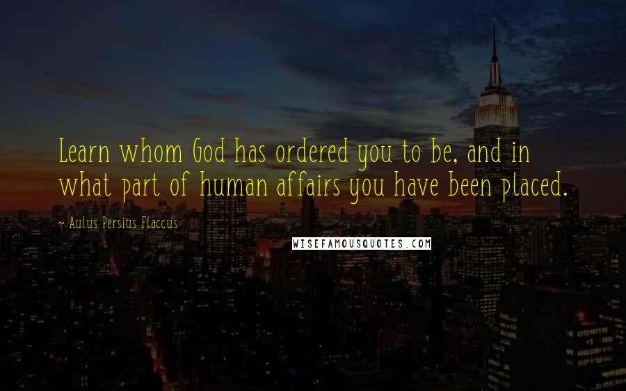 Aulus Persius Flaccus Quotes: Learn whom God has ordered you to be, and in what part of human affairs you have been placed.