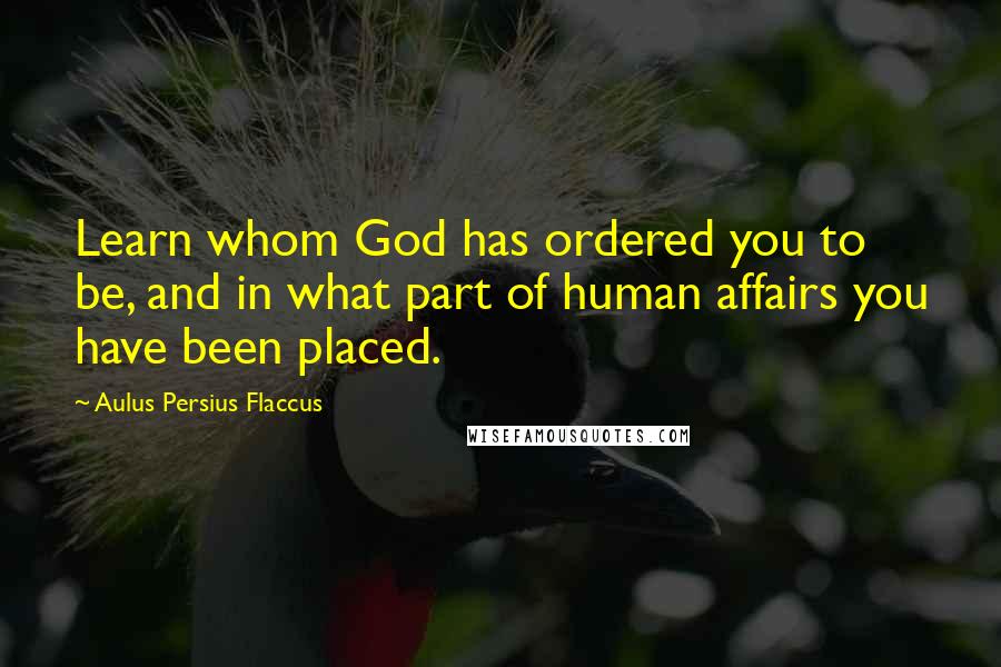 Aulus Persius Flaccus Quotes: Learn whom God has ordered you to be, and in what part of human affairs you have been placed.