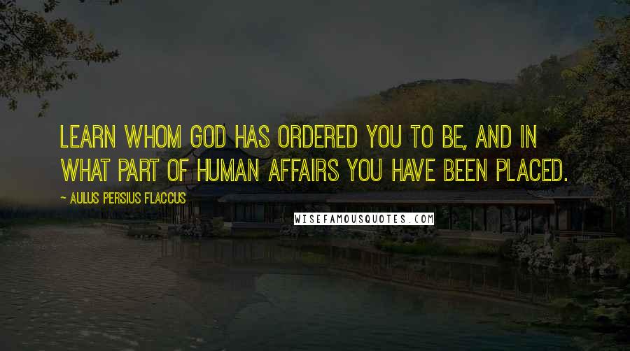 Aulus Persius Flaccus Quotes: Learn whom God has ordered you to be, and in what part of human affairs you have been placed.