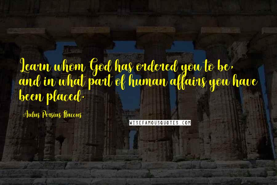 Aulus Persius Flaccus Quotes: Learn whom God has ordered you to be, and in what part of human affairs you have been placed.