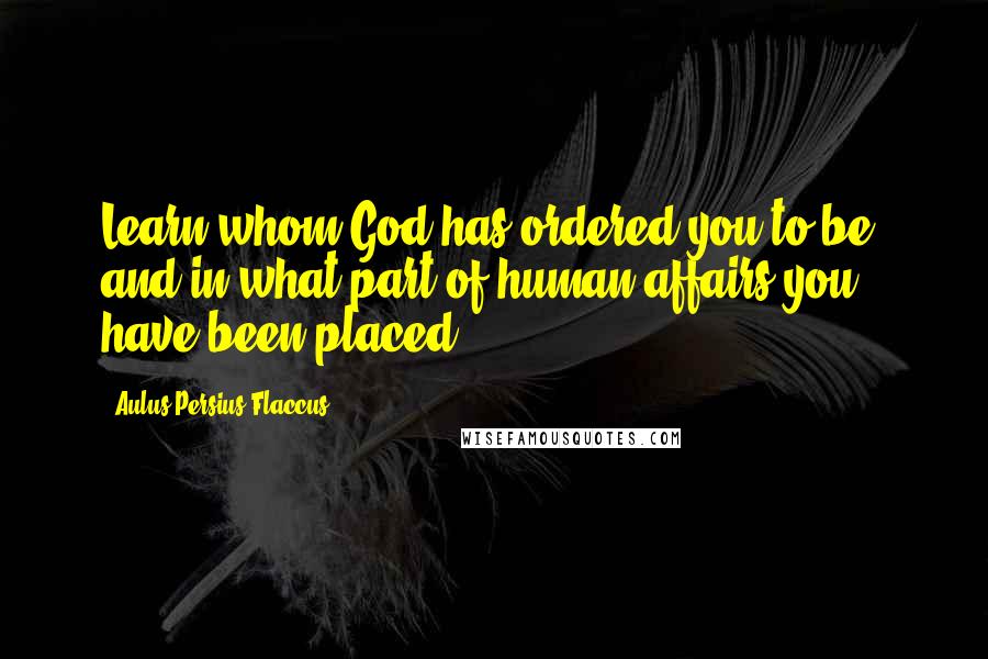 Aulus Persius Flaccus Quotes: Learn whom God has ordered you to be, and in what part of human affairs you have been placed.