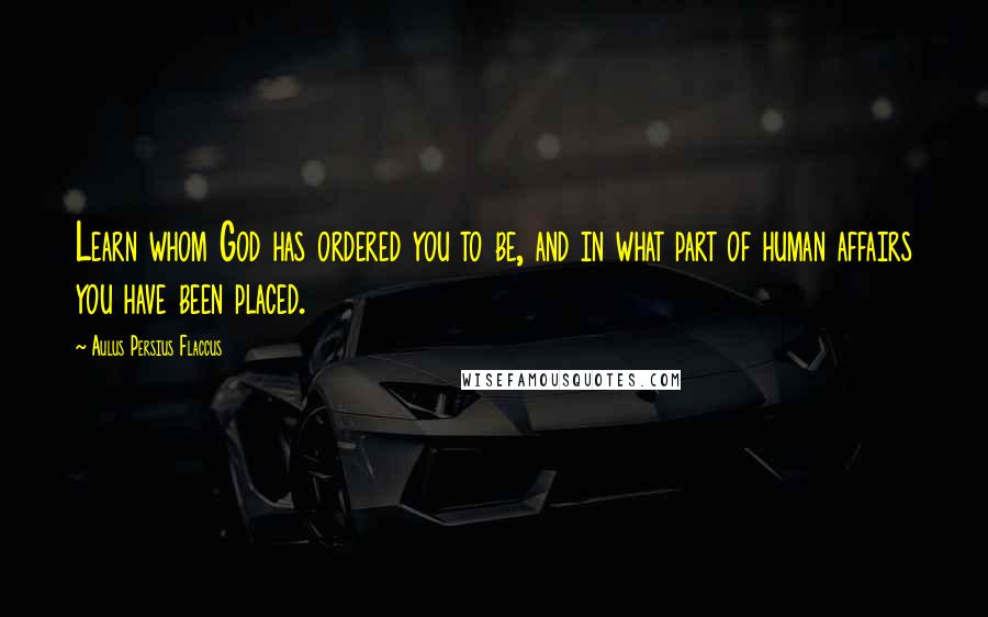 Aulus Persius Flaccus Quotes: Learn whom God has ordered you to be, and in what part of human affairs you have been placed.