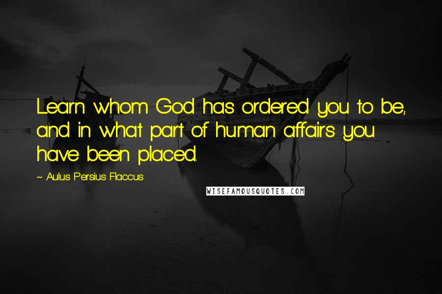 Aulus Persius Flaccus Quotes: Learn whom God has ordered you to be, and in what part of human affairs you have been placed.