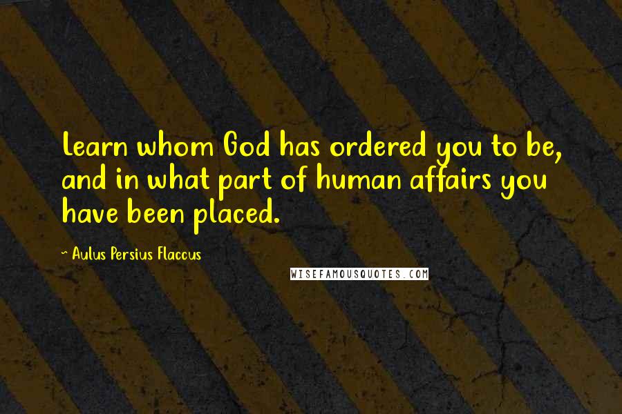 Aulus Persius Flaccus Quotes: Learn whom God has ordered you to be, and in what part of human affairs you have been placed.