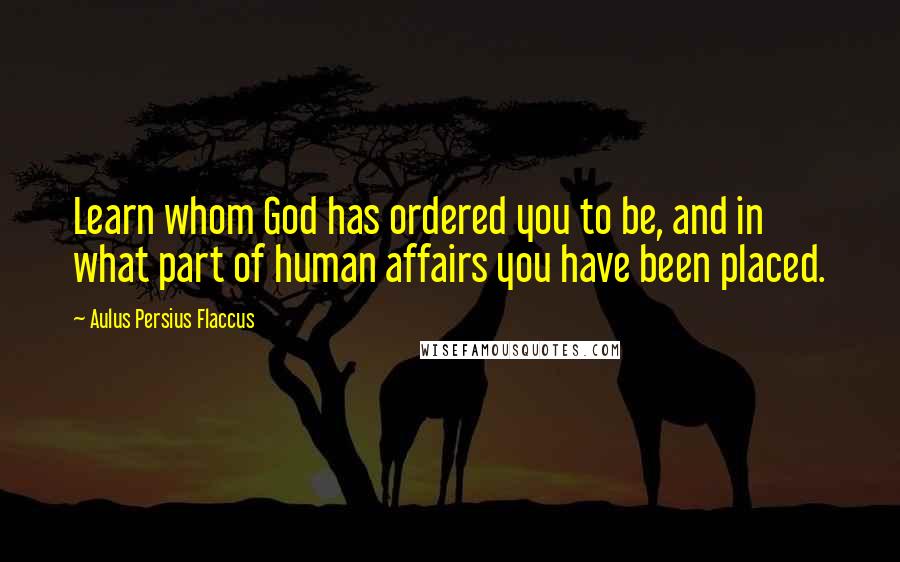 Aulus Persius Flaccus Quotes: Learn whom God has ordered you to be, and in what part of human affairs you have been placed.