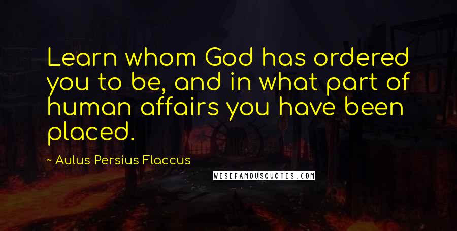 Aulus Persius Flaccus Quotes: Learn whom God has ordered you to be, and in what part of human affairs you have been placed.