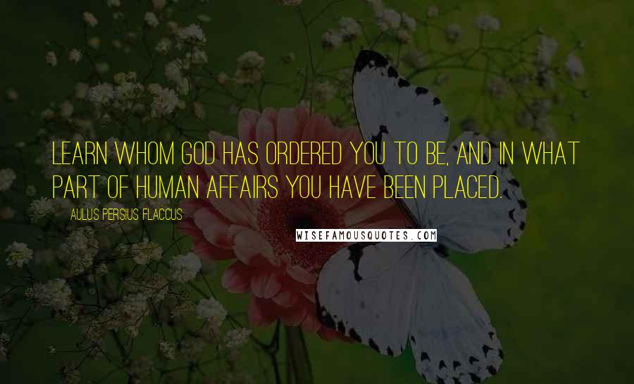 Aulus Persius Flaccus Quotes: Learn whom God has ordered you to be, and in what part of human affairs you have been placed.