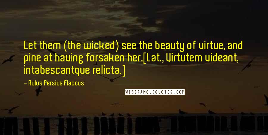 Aulus Persius Flaccus Quotes: Let them (the wicked) see the beauty of virtue, and pine at having forsaken her.[Lat., Virtutem videant, intabescantque relicta.]