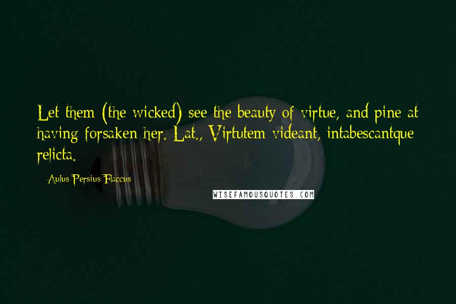 Aulus Persius Flaccus Quotes: Let them (the wicked) see the beauty of virtue, and pine at having forsaken her.[Lat., Virtutem videant, intabescantque relicta.]