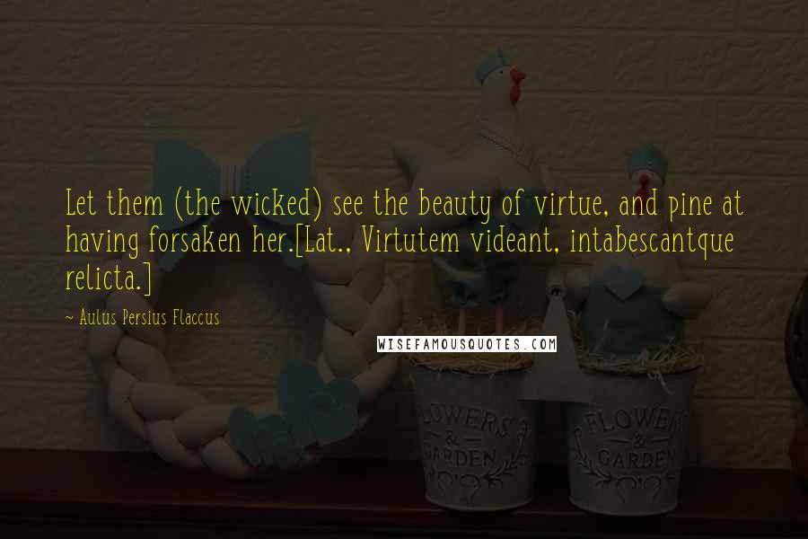 Aulus Persius Flaccus Quotes: Let them (the wicked) see the beauty of virtue, and pine at having forsaken her.[Lat., Virtutem videant, intabescantque relicta.]