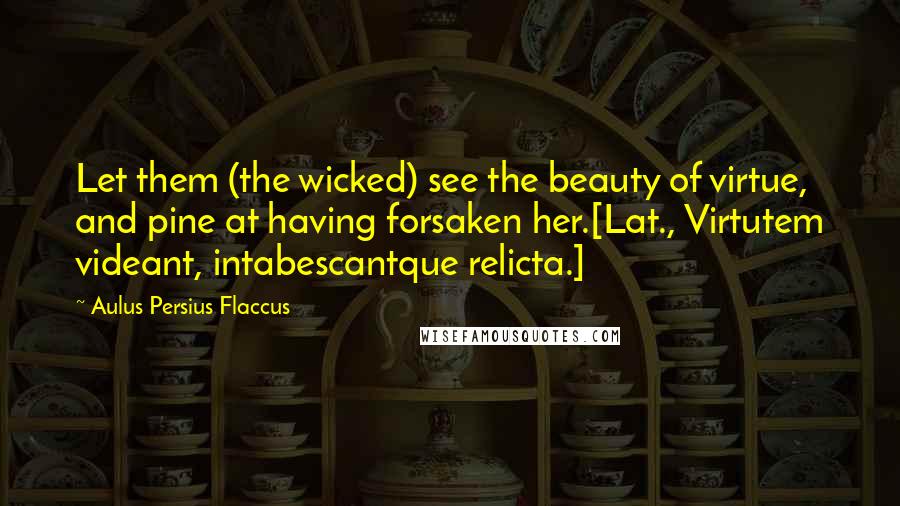 Aulus Persius Flaccus Quotes: Let them (the wicked) see the beauty of virtue, and pine at having forsaken her.[Lat., Virtutem videant, intabescantque relicta.]