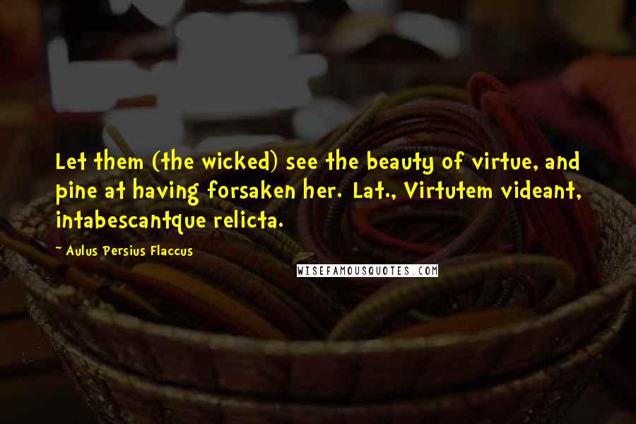 Aulus Persius Flaccus Quotes: Let them (the wicked) see the beauty of virtue, and pine at having forsaken her.[Lat., Virtutem videant, intabescantque relicta.]