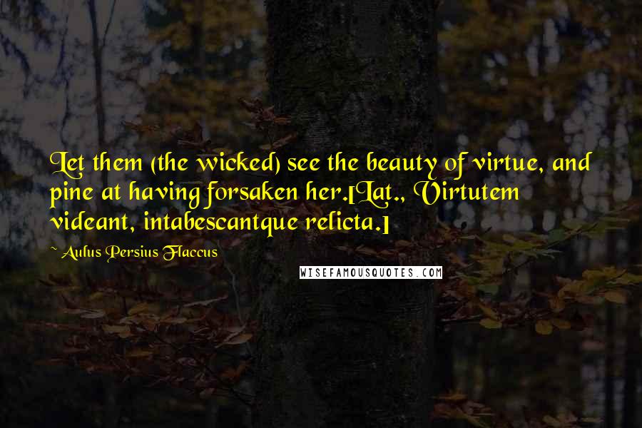 Aulus Persius Flaccus Quotes: Let them (the wicked) see the beauty of virtue, and pine at having forsaken her.[Lat., Virtutem videant, intabescantque relicta.]