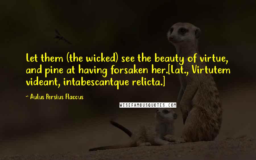 Aulus Persius Flaccus Quotes: Let them (the wicked) see the beauty of virtue, and pine at having forsaken her.[Lat., Virtutem videant, intabescantque relicta.]