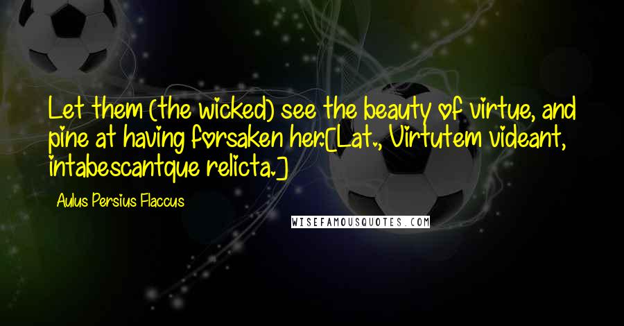 Aulus Persius Flaccus Quotes: Let them (the wicked) see the beauty of virtue, and pine at having forsaken her.[Lat., Virtutem videant, intabescantque relicta.]