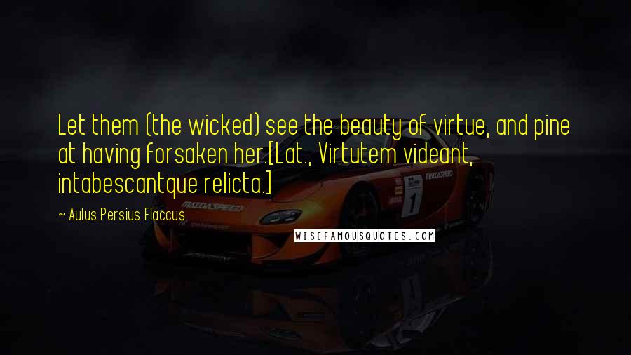 Aulus Persius Flaccus Quotes: Let them (the wicked) see the beauty of virtue, and pine at having forsaken her.[Lat., Virtutem videant, intabescantque relicta.]