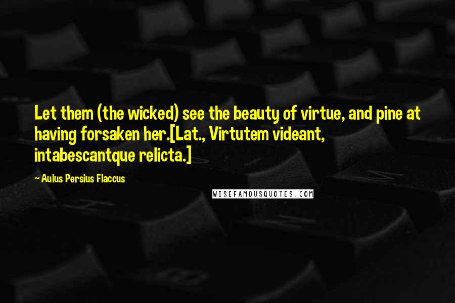 Aulus Persius Flaccus Quotes: Let them (the wicked) see the beauty of virtue, and pine at having forsaken her.[Lat., Virtutem videant, intabescantque relicta.]