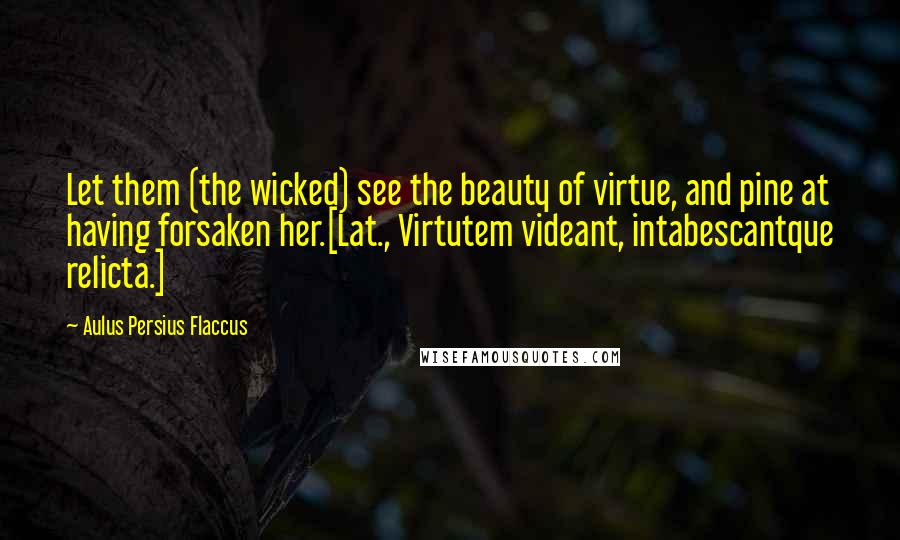 Aulus Persius Flaccus Quotes: Let them (the wicked) see the beauty of virtue, and pine at having forsaken her.[Lat., Virtutem videant, intabescantque relicta.]