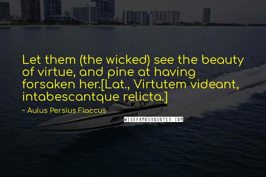 Aulus Persius Flaccus Quotes: Let them (the wicked) see the beauty of virtue, and pine at having forsaken her.[Lat., Virtutem videant, intabescantque relicta.]