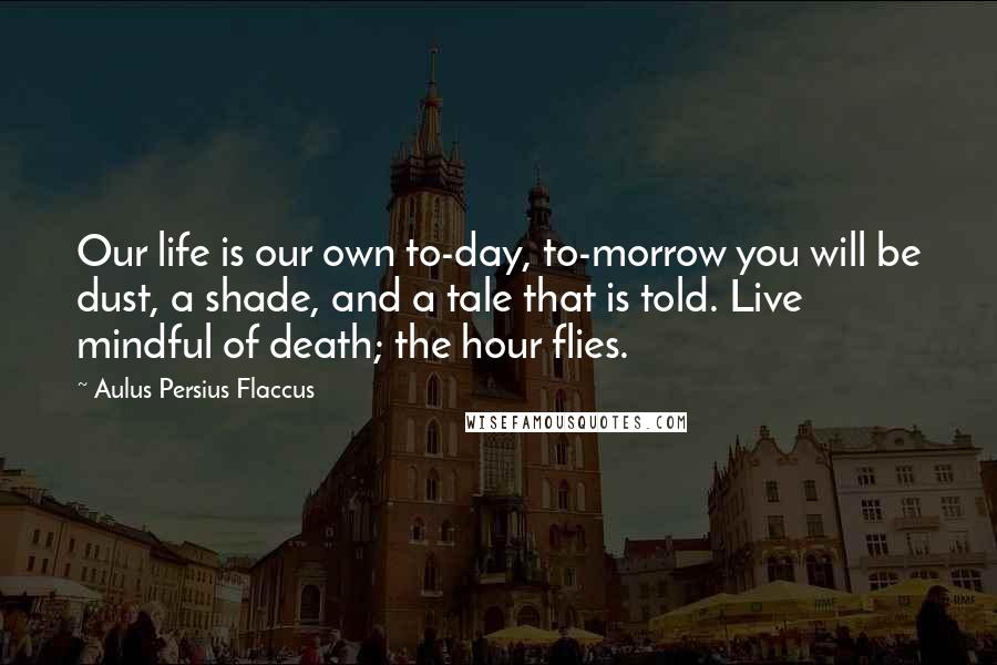 Aulus Persius Flaccus Quotes: Our life is our own to-day, to-morrow you will be dust, a shade, and a tale that is told. Live mindful of death; the hour flies.