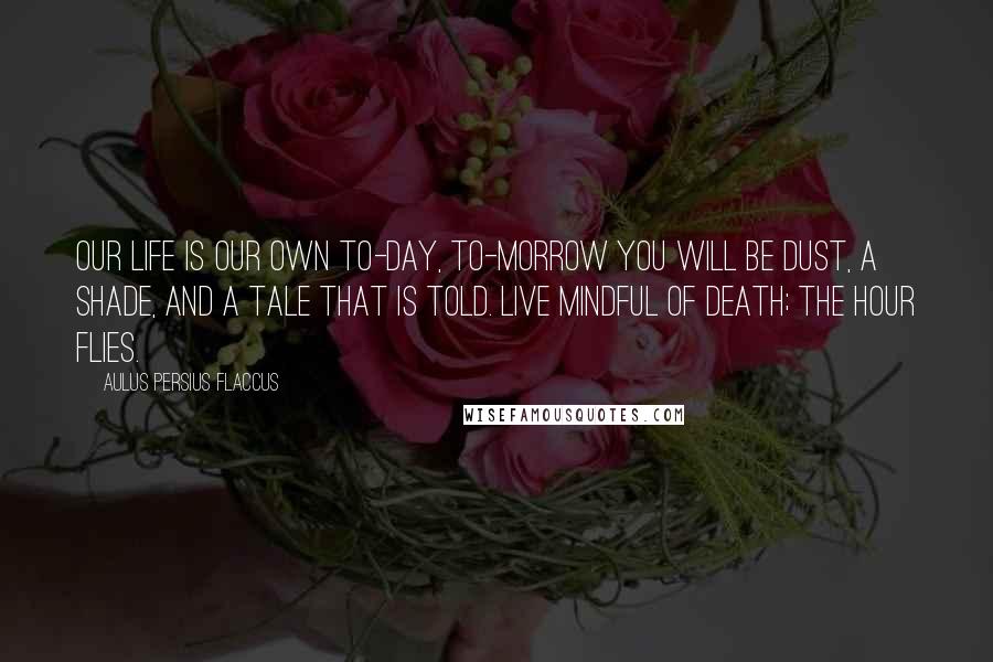 Aulus Persius Flaccus Quotes: Our life is our own to-day, to-morrow you will be dust, a shade, and a tale that is told. Live mindful of death; the hour flies.