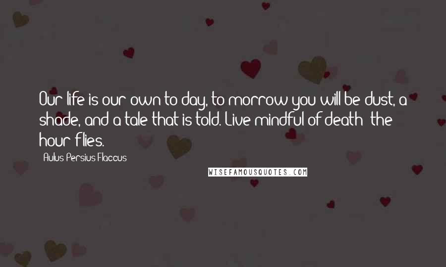 Aulus Persius Flaccus Quotes: Our life is our own to-day, to-morrow you will be dust, a shade, and a tale that is told. Live mindful of death; the hour flies.