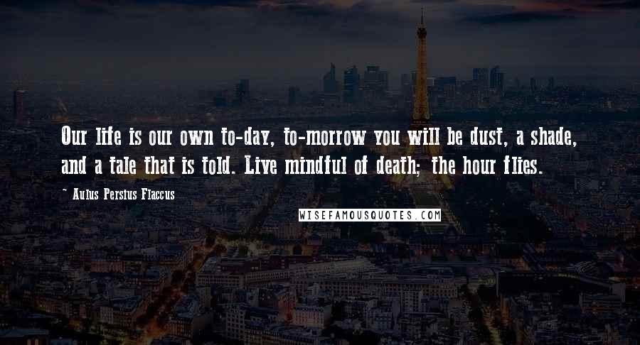 Aulus Persius Flaccus Quotes: Our life is our own to-day, to-morrow you will be dust, a shade, and a tale that is told. Live mindful of death; the hour flies.