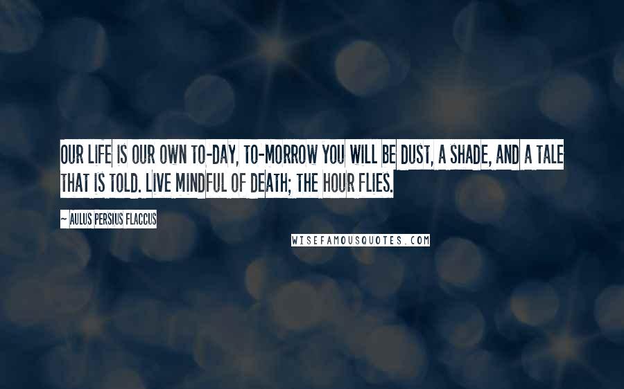 Aulus Persius Flaccus Quotes: Our life is our own to-day, to-morrow you will be dust, a shade, and a tale that is told. Live mindful of death; the hour flies.