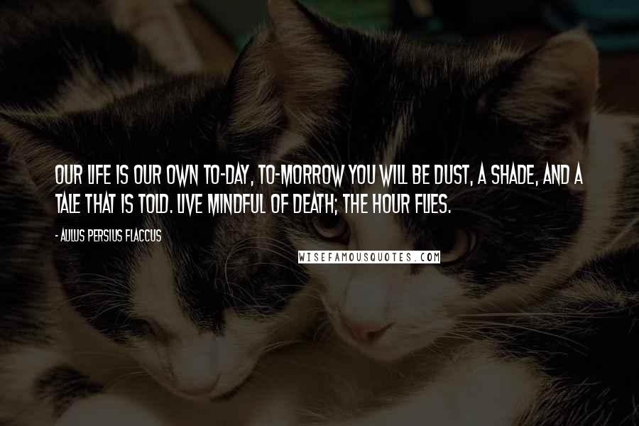 Aulus Persius Flaccus Quotes: Our life is our own to-day, to-morrow you will be dust, a shade, and a tale that is told. Live mindful of death; the hour flies.