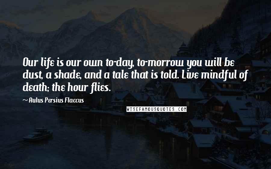 Aulus Persius Flaccus Quotes: Our life is our own to-day, to-morrow you will be dust, a shade, and a tale that is told. Live mindful of death; the hour flies.