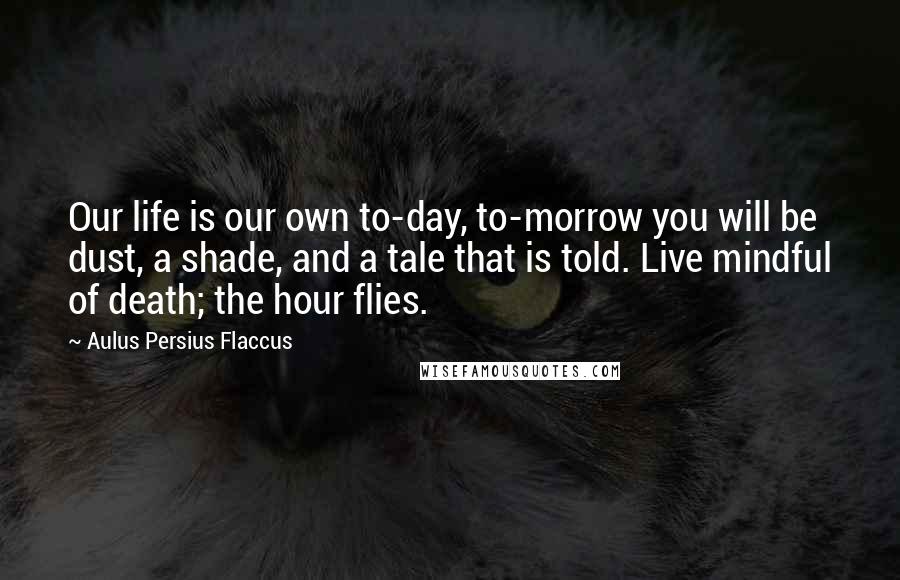 Aulus Persius Flaccus Quotes: Our life is our own to-day, to-morrow you will be dust, a shade, and a tale that is told. Live mindful of death; the hour flies.