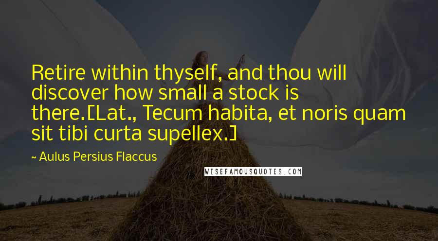 Aulus Persius Flaccus Quotes: Retire within thyself, and thou will discover how small a stock is there.[Lat., Tecum habita, et noris quam sit tibi curta supellex.]