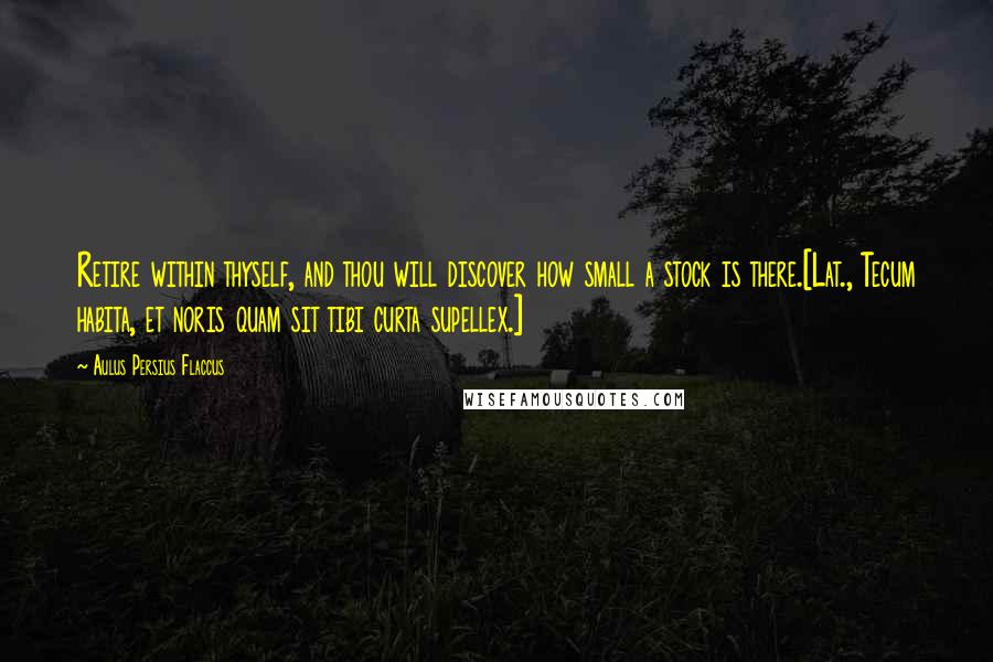 Aulus Persius Flaccus Quotes: Retire within thyself, and thou will discover how small a stock is there.[Lat., Tecum habita, et noris quam sit tibi curta supellex.]