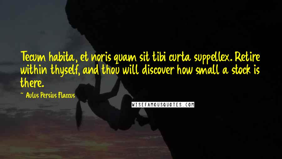 Aulus Persius Flaccus Quotes: Tecum habita, et noris quam sit tibi curta suppellex. Retire within thyself, and thou will discover how small a stock is there.