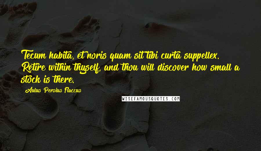 Aulus Persius Flaccus Quotes: Tecum habita, et noris quam sit tibi curta suppellex. Retire within thyself, and thou will discover how small a stock is there.