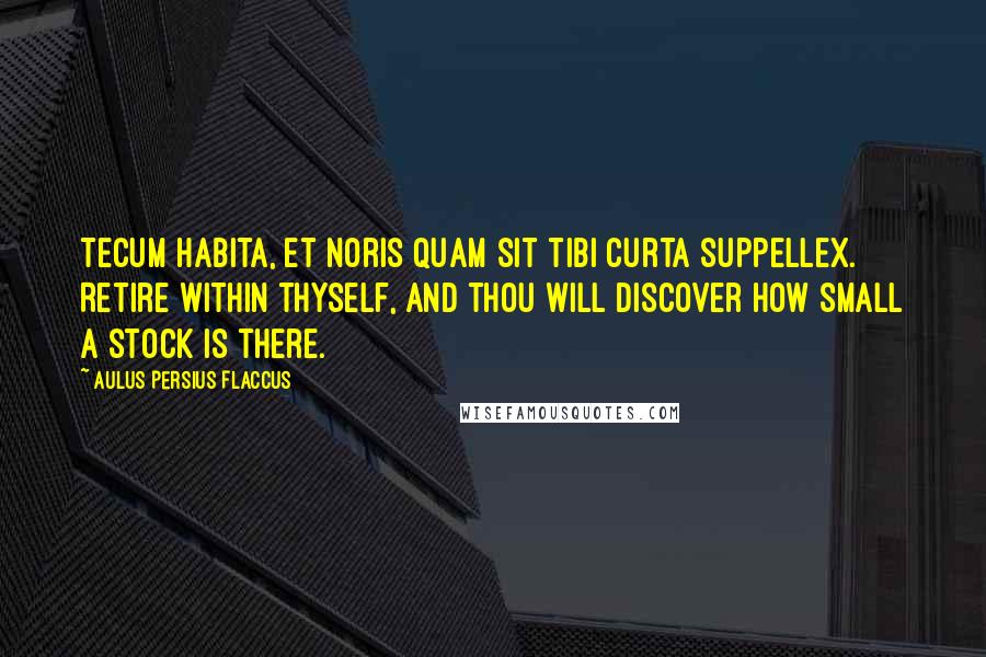 Aulus Persius Flaccus Quotes: Tecum habita, et noris quam sit tibi curta suppellex. Retire within thyself, and thou will discover how small a stock is there.