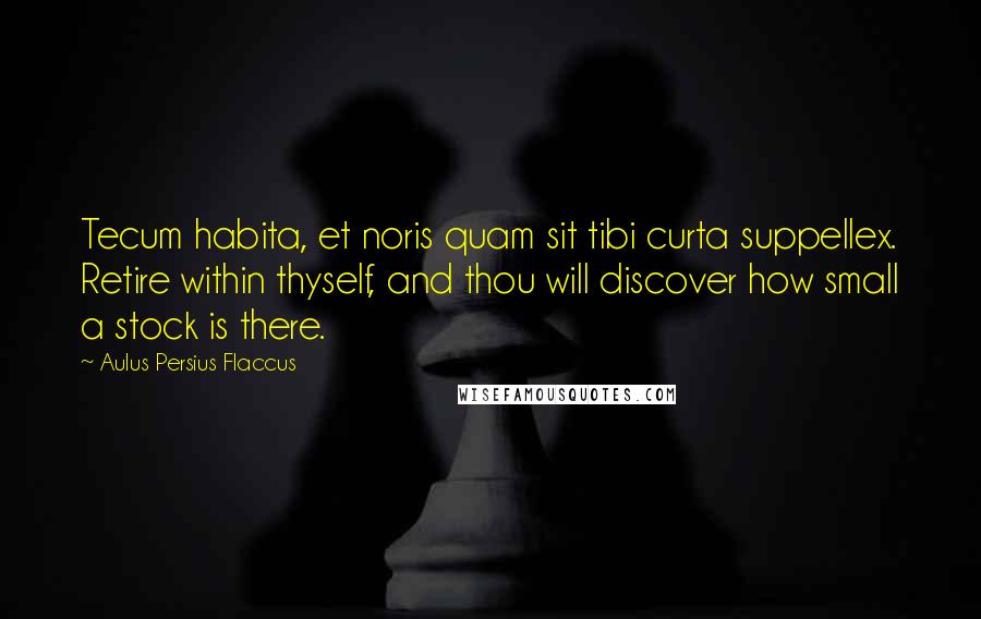 Aulus Persius Flaccus Quotes: Tecum habita, et noris quam sit tibi curta suppellex. Retire within thyself, and thou will discover how small a stock is there.