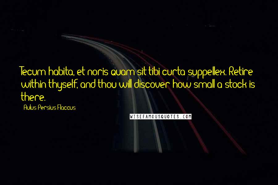 Aulus Persius Flaccus Quotes: Tecum habita, et noris quam sit tibi curta suppellex. Retire within thyself, and thou will discover how small a stock is there.